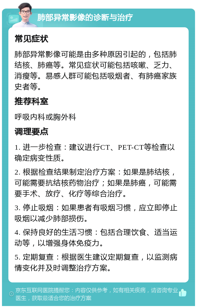 肺部异常影像的诊断与治疗 常见症状 肺部异常影像可能是由多种原因引起的，包括肺结核、肺癌等。常见症状可能包括咳嗽、乏力、消瘦等。易感人群可能包括吸烟者、有肺癌家族史者等。 推荐科室 呼吸内科或胸外科 调理要点 1. 进一步检查：建议进行CT、PET-CT等检查以确定病变性质。 2. 根据检查结果制定治疗方案：如果是肺结核，可能需要抗结核药物治疗；如果是肺癌，可能需要手术、放疗、化疗等综合治疗。 3. 停止吸烟：如果患者有吸烟习惯，应立即停止吸烟以减少肺部损伤。 4. 保持良好的生活习惯：包括合理饮食、适当运动等，以增强身体免疫力。 5. 定期复查：根据医生建议定期复查，以监测病情变化并及时调整治疗方案。