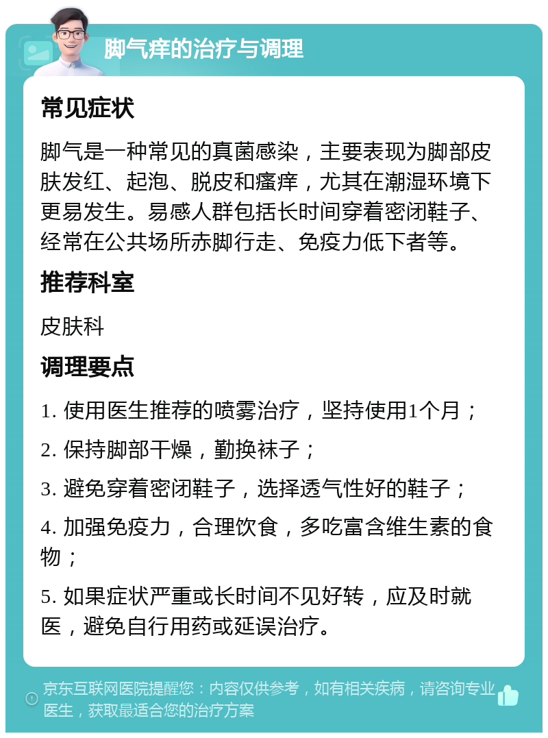 脚气痒的治疗与调理 常见症状 脚气是一种常见的真菌感染，主要表现为脚部皮肤发红、起泡、脱皮和瘙痒，尤其在潮湿环境下更易发生。易感人群包括长时间穿着密闭鞋子、经常在公共场所赤脚行走、免疫力低下者等。 推荐科室 皮肤科 调理要点 1. 使用医生推荐的喷雾治疗，坚持使用1个月； 2. 保持脚部干燥，勤换袜子； 3. 避免穿着密闭鞋子，选择透气性好的鞋子； 4. 加强免疫力，合理饮食，多吃富含维生素的食物； 5. 如果症状严重或长时间不见好转，应及时就医，避免自行用药或延误治疗。