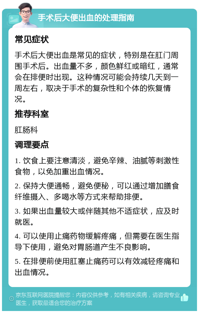 手术后大便出血的处理指南 常见症状 手术后大便出血是常见的症状，特别是在肛门周围手术后。出血量不多，颜色鲜红或暗红，通常会在排便时出现。这种情况可能会持续几天到一周左右，取决于手术的复杂性和个体的恢复情况。 推荐科室 肛肠科 调理要点 1. 饮食上要注意清淡，避免辛辣、油腻等刺激性食物，以免加重出血情况。 2. 保持大便通畅，避免便秘，可以通过增加膳食纤维摄入、多喝水等方式来帮助排便。 3. 如果出血量较大或伴随其他不适症状，应及时就医。 4. 可以使用止痛药物缓解疼痛，但需要在医生指导下使用，避免对胃肠道产生不良影响。 5. 在排便前使用肛塞止痛药可以有效减轻疼痛和出血情况。