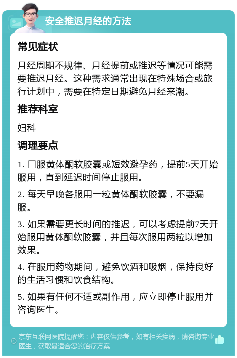 安全推迟月经的方法 常见症状 月经周期不规律、月经提前或推迟等情况可能需要推迟月经。这种需求通常出现在特殊场合或旅行计划中，需要在特定日期避免月经来潮。 推荐科室 妇科 调理要点 1. 口服黄体酮软胶囊或短效避孕药，提前5天开始服用，直到延迟时间停止服用。 2. 每天早晚各服用一粒黄体酮软胶囊，不要漏服。 3. 如果需要更长时间的推迟，可以考虑提前7天开始服用黄体酮软胶囊，并且每次服用两粒以增加效果。 4. 在服用药物期间，避免饮酒和吸烟，保持良好的生活习惯和饮食结构。 5. 如果有任何不适或副作用，应立即停止服用并咨询医生。