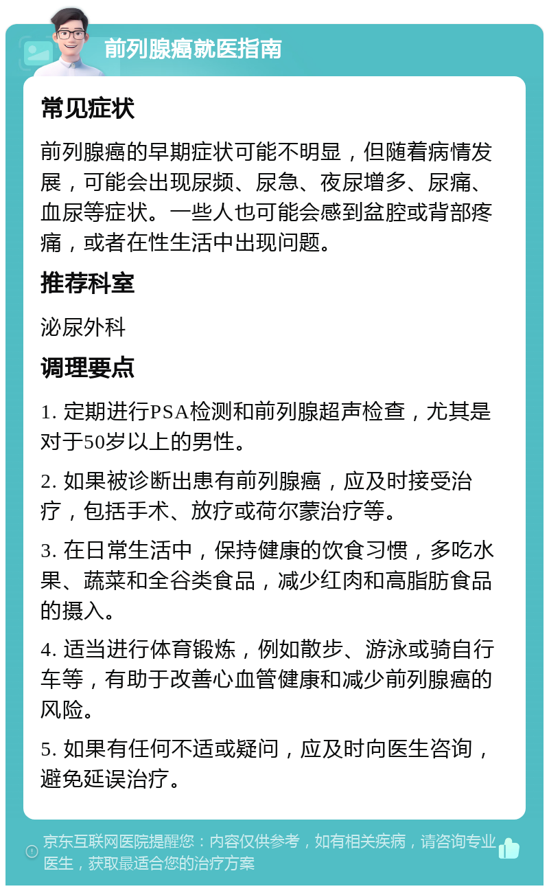 前列腺癌就医指南 常见症状 前列腺癌的早期症状可能不明显，但随着病情发展，可能会出现尿频、尿急、夜尿增多、尿痛、血尿等症状。一些人也可能会感到盆腔或背部疼痛，或者在性生活中出现问题。 推荐科室 泌尿外科 调理要点 1. 定期进行PSA检测和前列腺超声检查，尤其是对于50岁以上的男性。 2. 如果被诊断出患有前列腺癌，应及时接受治疗，包括手术、放疗或荷尔蒙治疗等。 3. 在日常生活中，保持健康的饮食习惯，多吃水果、蔬菜和全谷类食品，减少红肉和高脂肪食品的摄入。 4. 适当进行体育锻炼，例如散步、游泳或骑自行车等，有助于改善心血管健康和减少前列腺癌的风险。 5. 如果有任何不适或疑问，应及时向医生咨询，避免延误治疗。