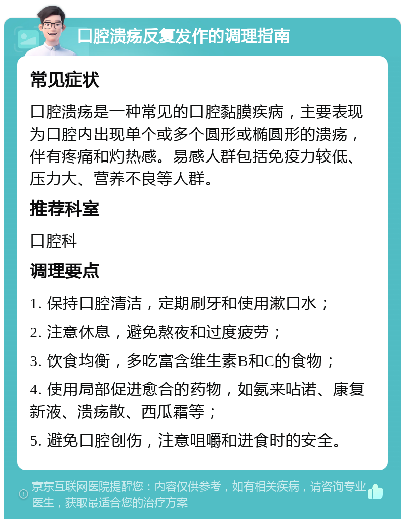 口腔溃疡反复发作的调理指南 常见症状 口腔溃疡是一种常见的口腔黏膜疾病，主要表现为口腔内出现单个或多个圆形或椭圆形的溃疡，伴有疼痛和灼热感。易感人群包括免疫力较低、压力大、营养不良等人群。 推荐科室 口腔科 调理要点 1. 保持口腔清洁，定期刷牙和使用漱口水； 2. 注意休息，避免熬夜和过度疲劳； 3. 饮食均衡，多吃富含维生素B和C的食物； 4. 使用局部促进愈合的药物，如氨来呫诺、康复新液、溃疡散、西瓜霜等； 5. 避免口腔创伤，注意咀嚼和进食时的安全。