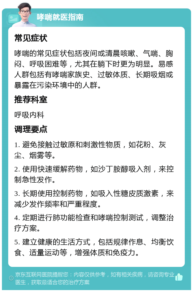 哮喘就医指南 常见症状 哮喘的常见症状包括夜间或清晨咳嗽、气喘、胸闷、呼吸困难等，尤其在躺下时更为明显。易感人群包括有哮喘家族史、过敏体质、长期吸烟或暴露在污染环境中的人群。 推荐科室 呼吸内科 调理要点 1. 避免接触过敏原和刺激性物质，如花粉、灰尘、烟雾等。 2. 使用快速缓解药物，如沙丁胺醇吸入剂，来控制急性发作。 3. 长期使用控制药物，如吸入性糖皮质激素，来减少发作频率和严重程度。 4. 定期进行肺功能检查和哮喘控制测试，调整治疗方案。 5. 建立健康的生活方式，包括规律作息、均衡饮食、适量运动等，增强体质和免疫力。