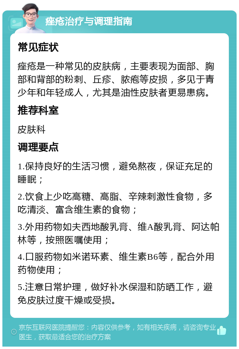 痤疮治疗与调理指南 常见症状 痤疮是一种常见的皮肤病，主要表现为面部、胸部和背部的粉刺、丘疹、脓疱等皮损，多见于青少年和年轻成人，尤其是油性皮肤者更易患病。 推荐科室 皮肤科 调理要点 1.保持良好的生活习惯，避免熬夜，保证充足的睡眠； 2.饮食上少吃高糖、高脂、辛辣刺激性食物，多吃清淡、富含维生素的食物； 3.外用药物如夫西地酸乳膏、维A酸乳膏、阿达帕林等，按照医嘱使用； 4.口服药物如米诺环素、维生素B6等，配合外用药物使用； 5.注意日常护理，做好补水保湿和防晒工作，避免皮肤过度干燥或受损。