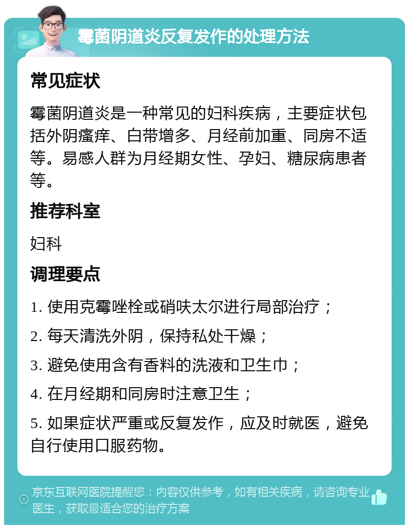 霉菌阴道炎反复发作的处理方法 常见症状 霉菌阴道炎是一种常见的妇科疾病，主要症状包括外阴瘙痒、白带增多、月经前加重、同房不适等。易感人群为月经期女性、孕妇、糖尿病患者等。 推荐科室 妇科 调理要点 1. 使用克霉唑栓或硝呋太尔进行局部治疗； 2. 每天清洗外阴，保持私处干燥； 3. 避免使用含有香料的洗液和卫生巾； 4. 在月经期和同房时注意卫生； 5. 如果症状严重或反复发作，应及时就医，避免自行使用口服药物。