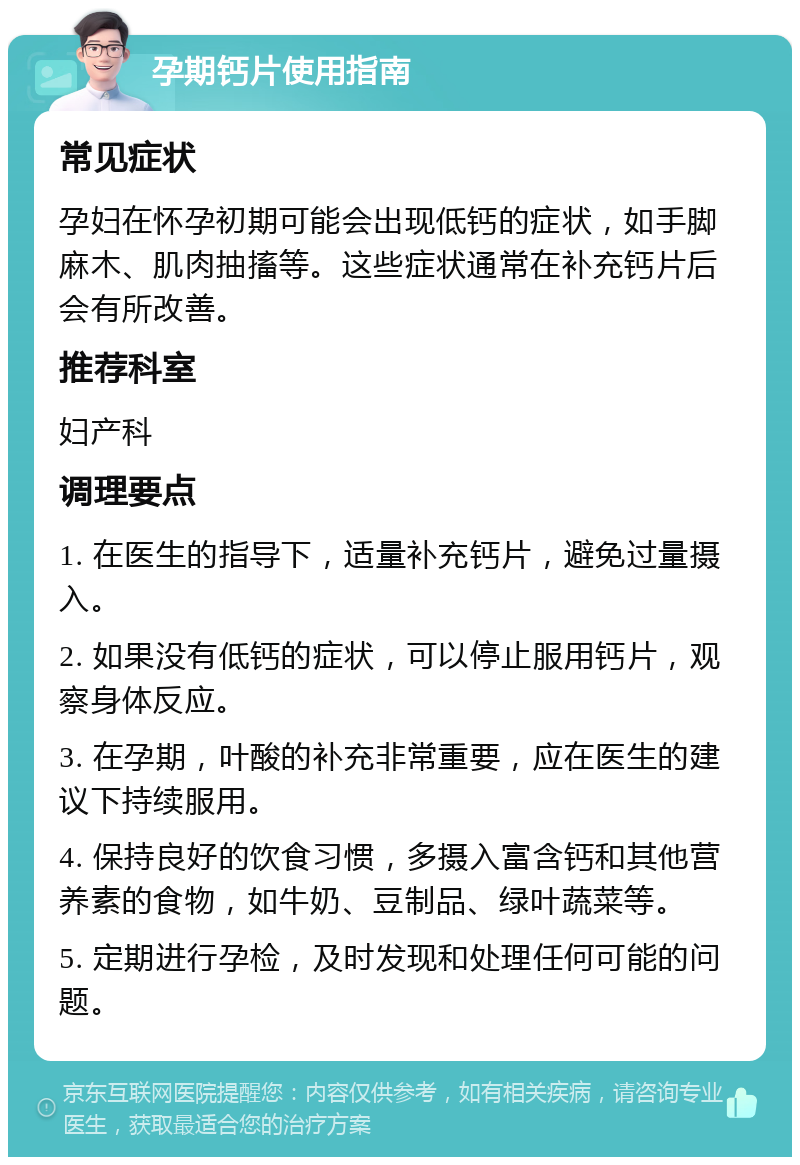 孕期钙片使用指南 常见症状 孕妇在怀孕初期可能会出现低钙的症状，如手脚麻木、肌肉抽搐等。这些症状通常在补充钙片后会有所改善。 推荐科室 妇产科 调理要点 1. 在医生的指导下，适量补充钙片，避免过量摄入。 2. 如果没有低钙的症状，可以停止服用钙片，观察身体反应。 3. 在孕期，叶酸的补充非常重要，应在医生的建议下持续服用。 4. 保持良好的饮食习惯，多摄入富含钙和其他营养素的食物，如牛奶、豆制品、绿叶蔬菜等。 5. 定期进行孕检，及时发现和处理任何可能的问题。