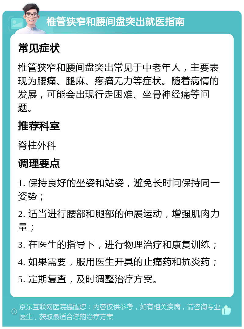 椎管狭窄和腰间盘突出就医指南 常见症状 椎管狭窄和腰间盘突出常见于中老年人，主要表现为腰痛、腿麻、疼痛无力等症状。随着病情的发展，可能会出现行走困难、坐骨神经痛等问题。 推荐科室 脊柱外科 调理要点 1. 保持良好的坐姿和站姿，避免长时间保持同一姿势； 2. 适当进行腰部和腿部的伸展运动，增强肌肉力量； 3. 在医生的指导下，进行物理治疗和康复训练； 4. 如果需要，服用医生开具的止痛药和抗炎药； 5. 定期复查，及时调整治疗方案。