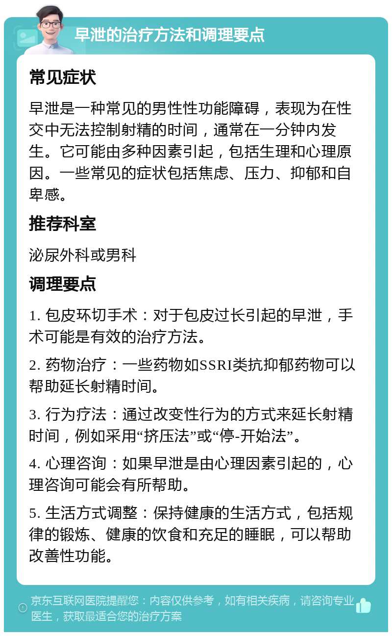 早泄的治疗方法和调理要点 常见症状 早泄是一种常见的男性性功能障碍，表现为在性交中无法控制射精的时间，通常在一分钟内发生。它可能由多种因素引起，包括生理和心理原因。一些常见的症状包括焦虑、压力、抑郁和自卑感。 推荐科室 泌尿外科或男科 调理要点 1. 包皮环切手术：对于包皮过长引起的早泄，手术可能是有效的治疗方法。 2. 药物治疗：一些药物如SSRI类抗抑郁药物可以帮助延长射精时间。 3. 行为疗法：通过改变性行为的方式来延长射精时间，例如采用“挤压法”或“停-开始法”。 4. 心理咨询：如果早泄是由心理因素引起的，心理咨询可能会有所帮助。 5. 生活方式调整：保持健康的生活方式，包括规律的锻炼、健康的饮食和充足的睡眠，可以帮助改善性功能。