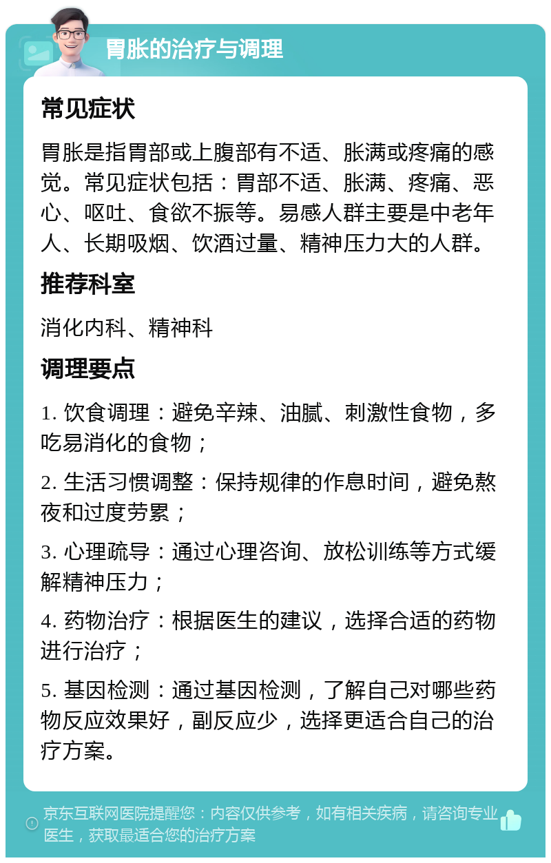 胃胀的治疗与调理 常见症状 胃胀是指胃部或上腹部有不适、胀满或疼痛的感觉。常见症状包括：胃部不适、胀满、疼痛、恶心、呕吐、食欲不振等。易感人群主要是中老年人、长期吸烟、饮酒过量、精神压力大的人群。 推荐科室 消化内科、精神科 调理要点 1. 饮食调理：避免辛辣、油腻、刺激性食物，多吃易消化的食物； 2. 生活习惯调整：保持规律的作息时间，避免熬夜和过度劳累； 3. 心理疏导：通过心理咨询、放松训练等方式缓解精神压力； 4. 药物治疗：根据医生的建议，选择合适的药物进行治疗； 5. 基因检测：通过基因检测，了解自己对哪些药物反应效果好，副反应少，选择更适合自己的治疗方案。