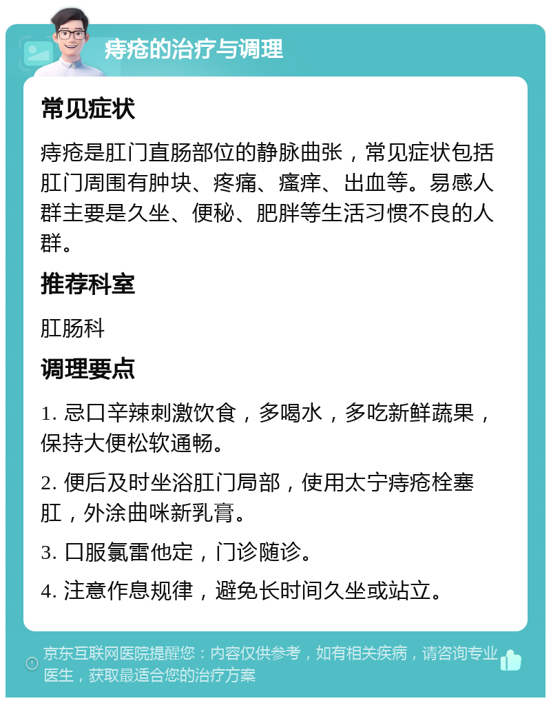 痔疮的治疗与调理 常见症状 痔疮是肛门直肠部位的静脉曲张，常见症状包括肛门周围有肿块、疼痛、瘙痒、出血等。易感人群主要是久坐、便秘、肥胖等生活习惯不良的人群。 推荐科室 肛肠科 调理要点 1. 忌口辛辣刺激饮食，多喝水，多吃新鲜蔬果，保持大便松软通畅。 2. 便后及时坐浴肛门局部，使用太宁痔疮栓塞肛，外涂曲咪新乳膏。 3. 口服氯雷他定，门诊随诊。 4. 注意作息规律，避免长时间久坐或站立。