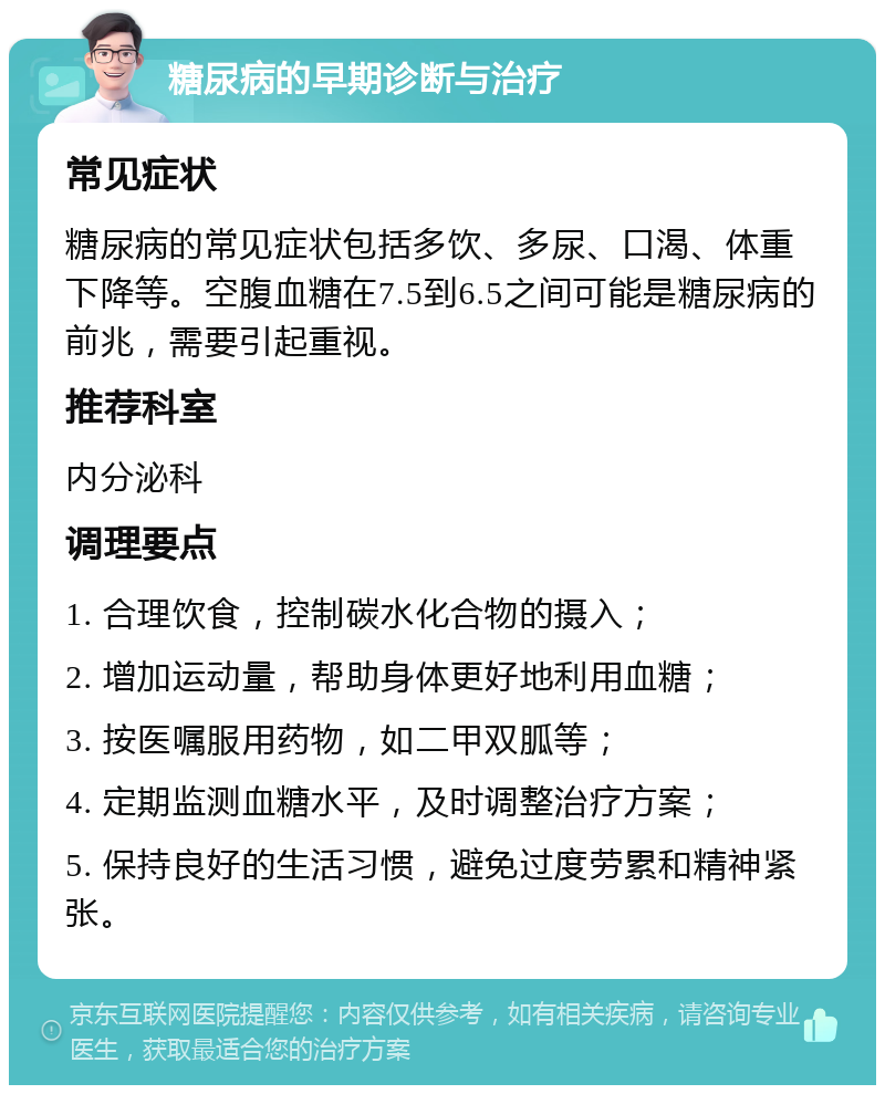 糖尿病的早期诊断与治疗 常见症状 糖尿病的常见症状包括多饮、多尿、口渴、体重下降等。空腹血糖在7.5到6.5之间可能是糖尿病的前兆，需要引起重视。 推荐科室 内分泌科 调理要点 1. 合理饮食，控制碳水化合物的摄入； 2. 增加运动量，帮助身体更好地利用血糖； 3. 按医嘱服用药物，如二甲双胍等； 4. 定期监测血糖水平，及时调整治疗方案； 5. 保持良好的生活习惯，避免过度劳累和精神紧张。