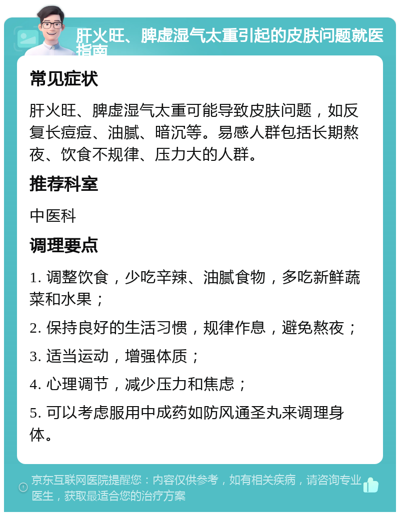 肝火旺、脾虚湿气太重引起的皮肤问题就医指南 常见症状 肝火旺、脾虚湿气太重可能导致皮肤问题，如反复长痘痘、油腻、暗沉等。易感人群包括长期熬夜、饮食不规律、压力大的人群。 推荐科室 中医科 调理要点 1. 调整饮食，少吃辛辣、油腻食物，多吃新鲜蔬菜和水果； 2. 保持良好的生活习惯，规律作息，避免熬夜； 3. 适当运动，增强体质； 4. 心理调节，减少压力和焦虑； 5. 可以考虑服用中成药如防风通圣丸来调理身体。