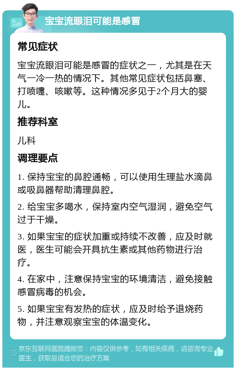 宝宝流眼泪可能是感冒 常见症状 宝宝流眼泪可能是感冒的症状之一，尤其是在天气一冷一热的情况下。其他常见症状包括鼻塞、打喷嚏、咳嗽等。这种情况多见于2个月大的婴儿。 推荐科室 儿科 调理要点 1. 保持宝宝的鼻腔通畅，可以使用生理盐水滴鼻或吸鼻器帮助清理鼻腔。 2. 给宝宝多喝水，保持室内空气湿润，避免空气过于干燥。 3. 如果宝宝的症状加重或持续不改善，应及时就医，医生可能会开具抗生素或其他药物进行治疗。 4. 在家中，注意保持宝宝的环境清洁，避免接触感冒病毒的机会。 5. 如果宝宝有发热的症状，应及时给予退烧药物，并注意观察宝宝的体温变化。