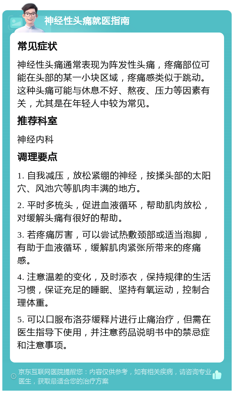 神经性头痛就医指南 常见症状 神经性头痛通常表现为阵发性头痛，疼痛部位可能在头部的某一小块区域，疼痛感类似于跳动。这种头痛可能与休息不好、熬夜、压力等因素有关，尤其是在年轻人中较为常见。 推荐科室 神经内科 调理要点 1. 自我减压，放松紧绷的神经，按揉头部的太阳穴、风池穴等肌肉丰满的地方。 2. 平时多梳头，促进血液循环，帮助肌肉放松，对缓解头痛有很好的帮助。 3. 若疼痛厉害，可以尝试热敷颈部或适当泡脚，有助于血液循环，缓解肌肉紧张所带来的疼痛感。 4. 注意温差的变化，及时添衣，保持规律的生活习惯，保证充足的睡眠、坚持有氧运动，控制合理体重。 5. 可以口服布洛芬缓释片进行止痛治疗，但需在医生指导下使用，并注意药品说明书中的禁忌症和注意事项。