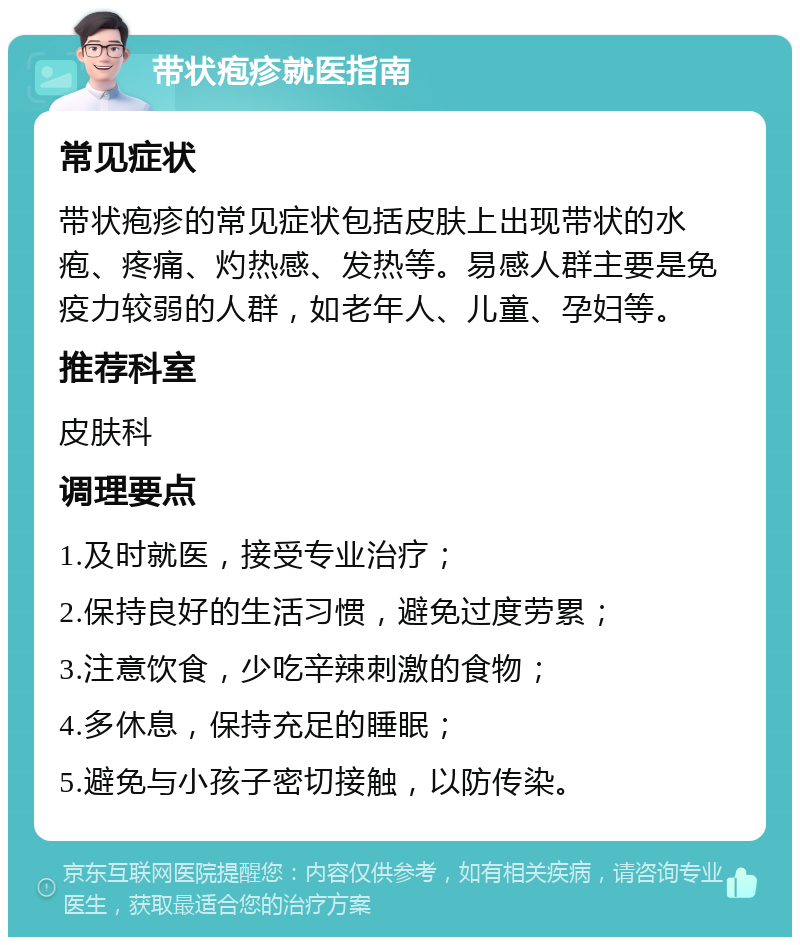 带状疱疹就医指南 常见症状 带状疱疹的常见症状包括皮肤上出现带状的水疱、疼痛、灼热感、发热等。易感人群主要是免疫力较弱的人群，如老年人、儿童、孕妇等。 推荐科室 皮肤科 调理要点 1.及时就医，接受专业治疗； 2.保持良好的生活习惯，避免过度劳累； 3.注意饮食，少吃辛辣刺激的食物； 4.多休息，保持充足的睡眠； 5.避免与小孩子密切接触，以防传染。