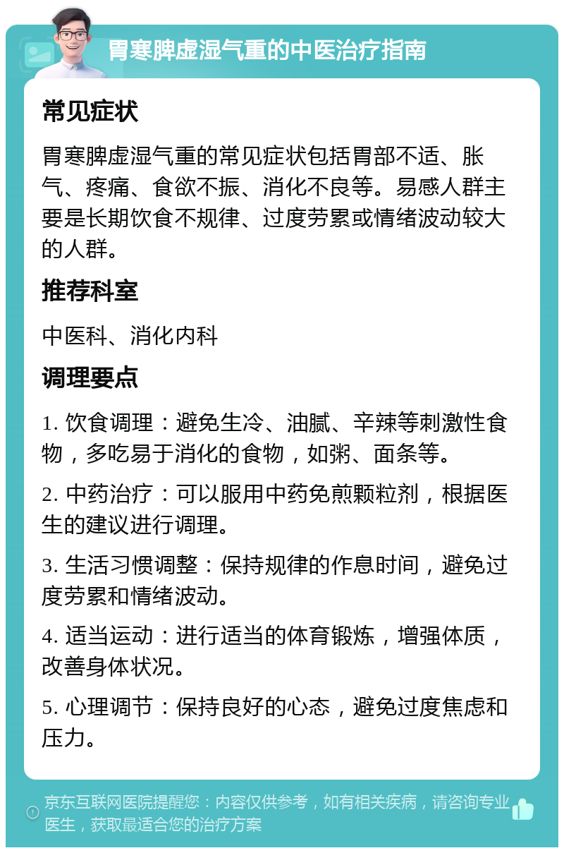 胃寒脾虚湿气重的中医治疗指南 常见症状 胃寒脾虚湿气重的常见症状包括胃部不适、胀气、疼痛、食欲不振、消化不良等。易感人群主要是长期饮食不规律、过度劳累或情绪波动较大的人群。 推荐科室 中医科、消化内科 调理要点 1. 饮食调理：避免生冷、油腻、辛辣等刺激性食物，多吃易于消化的食物，如粥、面条等。 2. 中药治疗：可以服用中药免煎颗粒剂，根据医生的建议进行调理。 3. 生活习惯调整：保持规律的作息时间，避免过度劳累和情绪波动。 4. 适当运动：进行适当的体育锻炼，增强体质，改善身体状况。 5. 心理调节：保持良好的心态，避免过度焦虑和压力。