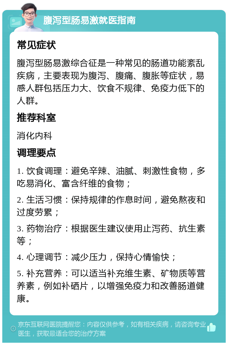 腹泻型肠易激就医指南 常见症状 腹泻型肠易激综合征是一种常见的肠道功能紊乱疾病，主要表现为腹泻、腹痛、腹胀等症状，易感人群包括压力大、饮食不规律、免疫力低下的人群。 推荐科室 消化内科 调理要点 1. 饮食调理：避免辛辣、油腻、刺激性食物，多吃易消化、富含纤维的食物； 2. 生活习惯：保持规律的作息时间，避免熬夜和过度劳累； 3. 药物治疗：根据医生建议使用止泻药、抗生素等； 4. 心理调节：减少压力，保持心情愉快； 5. 补充营养：可以适当补充维生素、矿物质等营养素，例如补硒片，以增强免疫力和改善肠道健康。