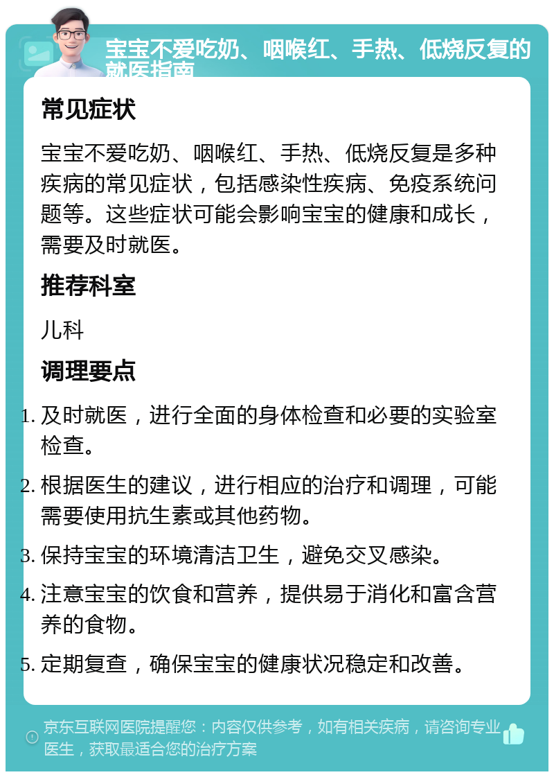 宝宝不爱吃奶、咽喉红、手热、低烧反复的就医指南 常见症状 宝宝不爱吃奶、咽喉红、手热、低烧反复是多种疾病的常见症状，包括感染性疾病、免疫系统问题等。这些症状可能会影响宝宝的健康和成长，需要及时就医。 推荐科室 儿科 调理要点 及时就医，进行全面的身体检查和必要的实验室检查。 根据医生的建议，进行相应的治疗和调理，可能需要使用抗生素或其他药物。 保持宝宝的环境清洁卫生，避免交叉感染。 注意宝宝的饮食和营养，提供易于消化和富含营养的食物。 定期复查，确保宝宝的健康状况稳定和改善。