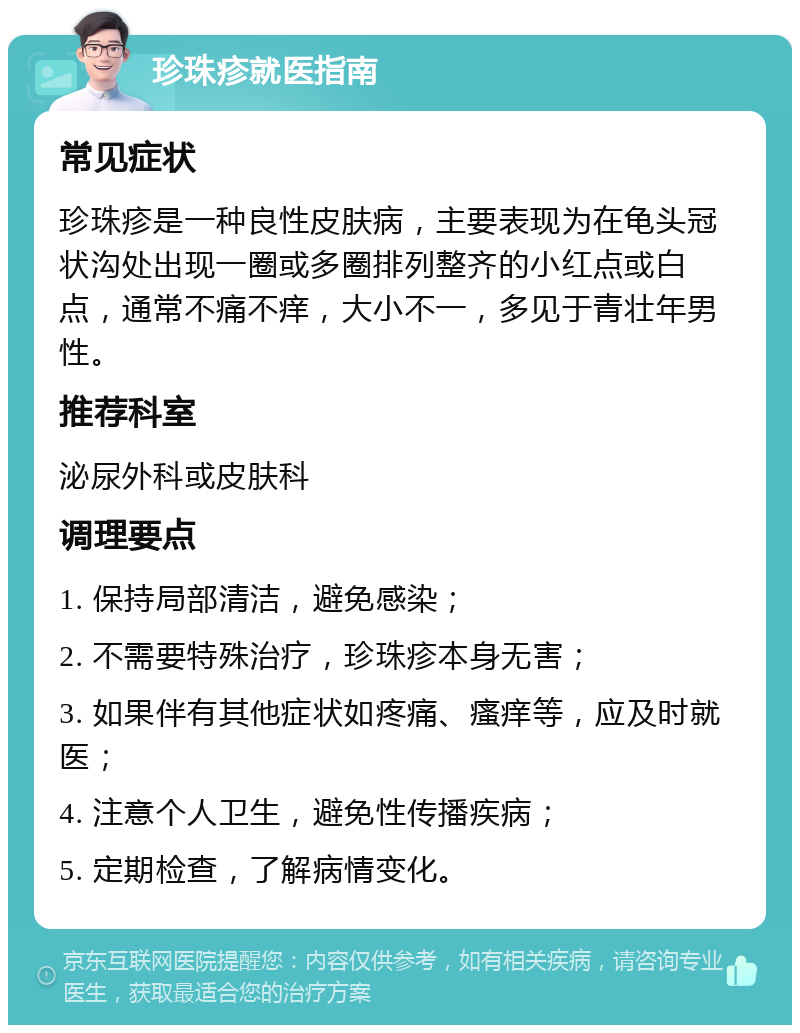 珍珠疹就医指南 常见症状 珍珠疹是一种良性皮肤病，主要表现为在龟头冠状沟处出现一圈或多圈排列整齐的小红点或白点，通常不痛不痒，大小不一，多见于青壮年男性。 推荐科室 泌尿外科或皮肤科 调理要点 1. 保持局部清洁，避免感染； 2. 不需要特殊治疗，珍珠疹本身无害； 3. 如果伴有其他症状如疼痛、瘙痒等，应及时就医； 4. 注意个人卫生，避免性传播疾病； 5. 定期检查，了解病情变化。