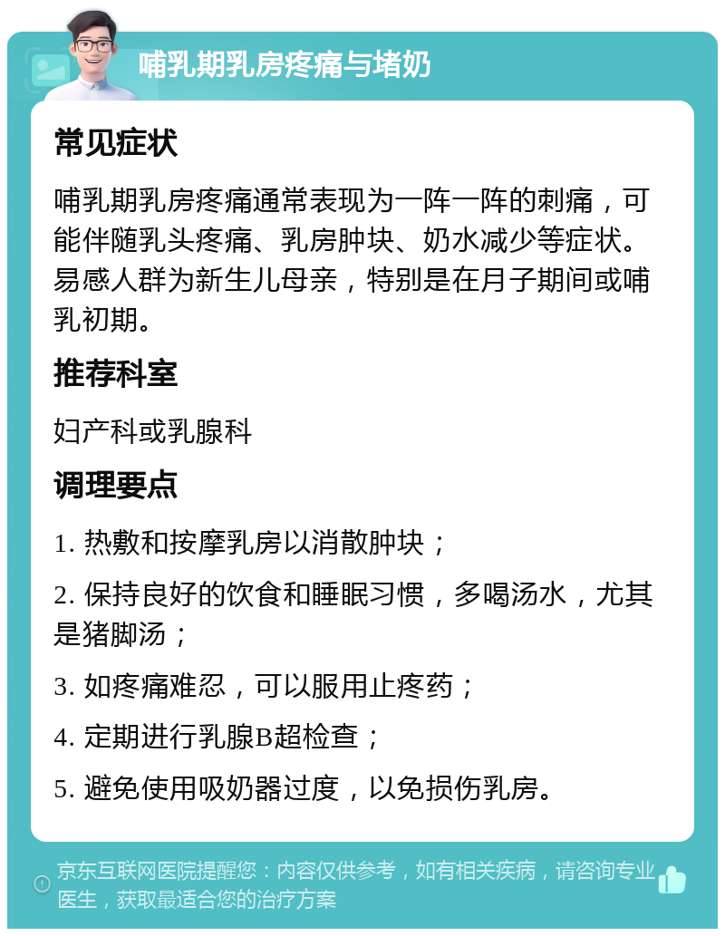 哺乳期乳房疼痛与堵奶 常见症状 哺乳期乳房疼痛通常表现为一阵一阵的刺痛，可能伴随乳头疼痛、乳房肿块、奶水减少等症状。易感人群为新生儿母亲，特别是在月子期间或哺乳初期。 推荐科室 妇产科或乳腺科 调理要点 1. 热敷和按摩乳房以消散肿块； 2. 保持良好的饮食和睡眠习惯，多喝汤水，尤其是猪脚汤； 3. 如疼痛难忍，可以服用止疼药； 4. 定期进行乳腺B超检查； 5. 避免使用吸奶器过度，以免损伤乳房。