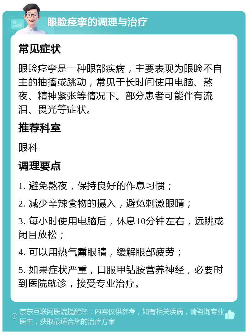 眼睑痉挛的调理与治疗 常见症状 眼睑痉挛是一种眼部疾病，主要表现为眼睑不自主的抽搐或跳动，常见于长时间使用电脑、熬夜、精神紧张等情况下。部分患者可能伴有流泪、畏光等症状。 推荐科室 眼科 调理要点 1. 避免熬夜，保持良好的作息习惯； 2. 减少辛辣食物的摄入，避免刺激眼睛； 3. 每小时使用电脑后，休息10分钟左右，远眺或闭目放松； 4. 可以用热气熏眼睛，缓解眼部疲劳； 5. 如果症状严重，口服甲钴胺营养神经，必要时到医院就诊，接受专业治疗。