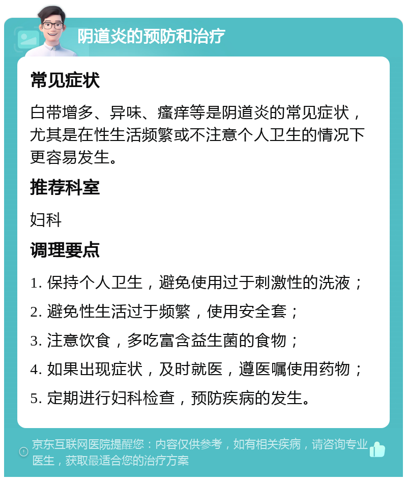 阴道炎的预防和治疗 常见症状 白带增多、异味、瘙痒等是阴道炎的常见症状，尤其是在性生活频繁或不注意个人卫生的情况下更容易发生。 推荐科室 妇科 调理要点 1. 保持个人卫生，避免使用过于刺激性的洗液； 2. 避免性生活过于频繁，使用安全套； 3. 注意饮食，多吃富含益生菌的食物； 4. 如果出现症状，及时就医，遵医嘱使用药物； 5. 定期进行妇科检查，预防疾病的发生。