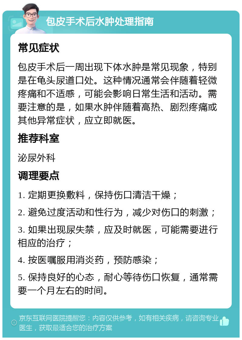 包皮手术后水肿处理指南 常见症状 包皮手术后一周出现下体水肿是常见现象，特别是在龟头尿道口处。这种情况通常会伴随着轻微疼痛和不适感，可能会影响日常生活和活动。需要注意的是，如果水肿伴随着高热、剧烈疼痛或其他异常症状，应立即就医。 推荐科室 泌尿外科 调理要点 1. 定期更换敷料，保持伤口清洁干燥； 2. 避免过度活动和性行为，减少对伤口的刺激； 3. 如果出现尿失禁，应及时就医，可能需要进行相应的治疗； 4. 按医嘱服用消炎药，预防感染； 5. 保持良好的心态，耐心等待伤口恢复，通常需要一个月左右的时间。