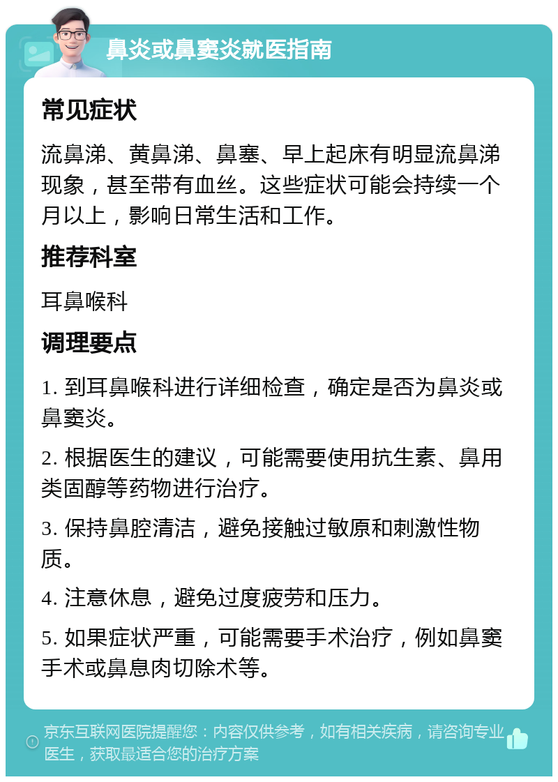 鼻炎或鼻窦炎就医指南 常见症状 流鼻涕、黄鼻涕、鼻塞、早上起床有明显流鼻涕现象，甚至带有血丝。这些症状可能会持续一个月以上，影响日常生活和工作。 推荐科室 耳鼻喉科 调理要点 1. 到耳鼻喉科进行详细检查，确定是否为鼻炎或鼻窦炎。 2. 根据医生的建议，可能需要使用抗生素、鼻用类固醇等药物进行治疗。 3. 保持鼻腔清洁，避免接触过敏原和刺激性物质。 4. 注意休息，避免过度疲劳和压力。 5. 如果症状严重，可能需要手术治疗，例如鼻窦手术或鼻息肉切除术等。