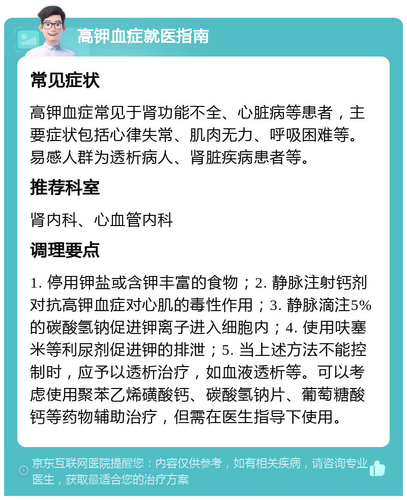 高钾血症就医指南 常见症状 高钾血症常见于肾功能不全、心脏病等患者，主要症状包括心律失常、肌肉无力、呼吸困难等。易感人群为透析病人、肾脏疾病患者等。 推荐科室 肾内科、心血管内科 调理要点 1. 停用钾盐或含钾丰富的食物；2. 静脉注射钙剂对抗高钾血症对心肌的毒性作用；3. 静脉滴注5%的碳酸氢钠促进钾离子进入细胞内；4. 使用呋塞米等利尿剂促进钾的排泄；5. 当上述方法不能控制时，应予以透析治疗，如血液透析等。可以考虑使用聚苯乙烯磺酸钙、碳酸氢钠片、葡萄糖酸钙等药物辅助治疗，但需在医生指导下使用。