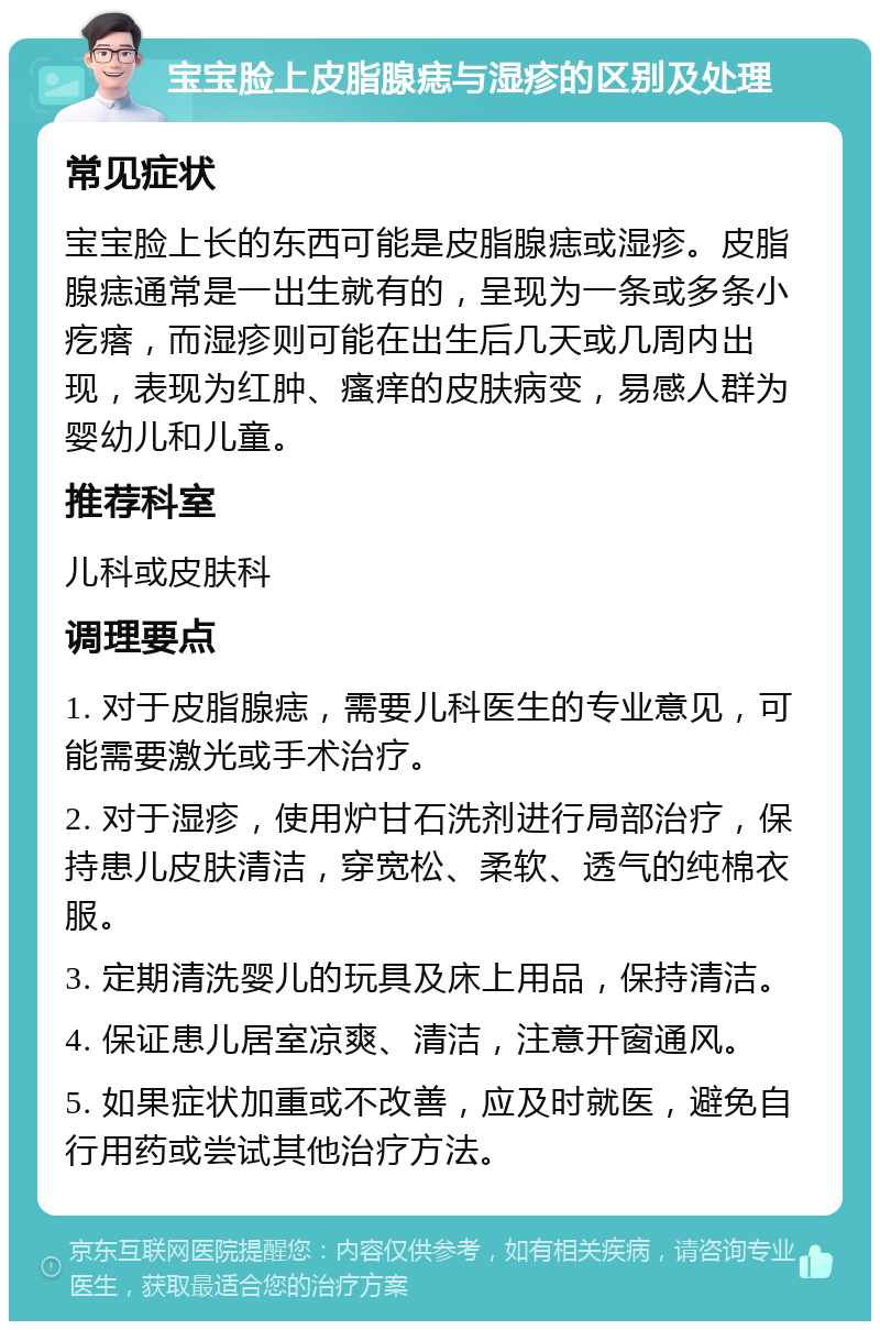 宝宝脸上皮脂腺痣与湿疹的区别及处理 常见症状 宝宝脸上长的东西可能是皮脂腺痣或湿疹。皮脂腺痣通常是一出生就有的，呈现为一条或多条小疙瘩，而湿疹则可能在出生后几天或几周内出现，表现为红肿、瘙痒的皮肤病变，易感人群为婴幼儿和儿童。 推荐科室 儿科或皮肤科 调理要点 1. 对于皮脂腺痣，需要儿科医生的专业意见，可能需要激光或手术治疗。 2. 对于湿疹，使用炉甘石洗剂进行局部治疗，保持患儿皮肤清洁，穿宽松、柔软、透气的纯棉衣服。 3. 定期清洗婴儿的玩具及床上用品，保持清洁。 4. 保证患儿居室凉爽、清洁，注意开窗通风。 5. 如果症状加重或不改善，应及时就医，避免自行用药或尝试其他治疗方法。