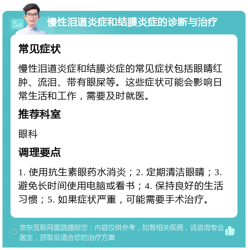 慢性泪道炎症和结膜炎症的诊断与治疗 常见症状 慢性泪道炎症和结膜炎症的常见症状包括眼睛红肿、流泪、带有眼屎等。这些症状可能会影响日常生活和工作，需要及时就医。 推荐科室 眼科 调理要点 1. 使用抗生素眼药水消炎；2. 定期清洁眼睛；3. 避免长时间使用电脑或看书；4. 保持良好的生活习惯；5. 如果症状严重，可能需要手术治疗。