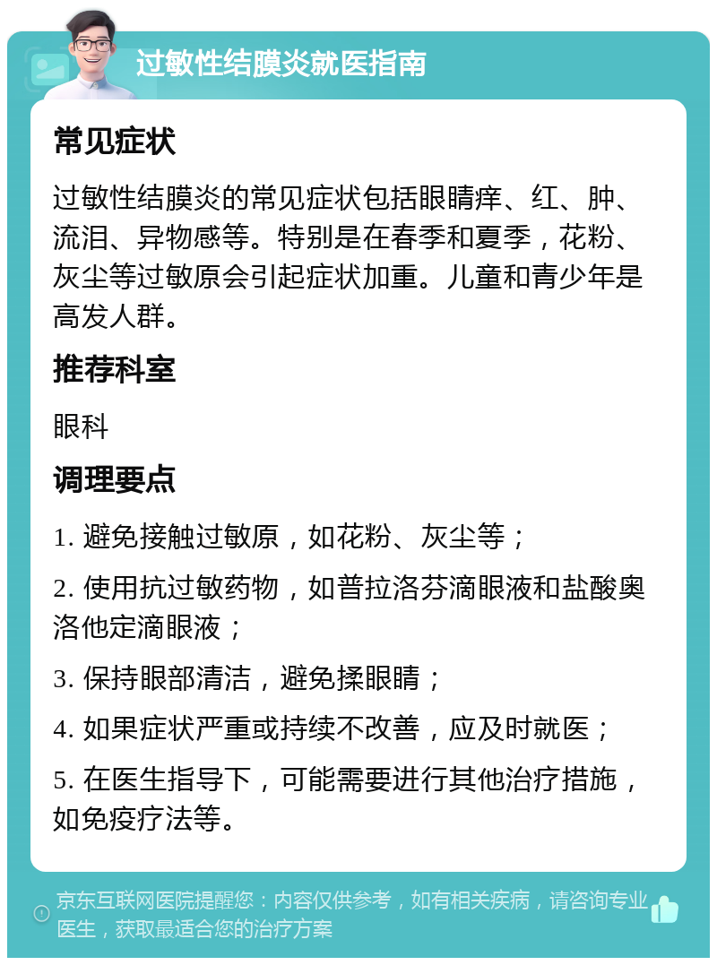 过敏性结膜炎就医指南 常见症状 过敏性结膜炎的常见症状包括眼睛痒、红、肿、流泪、异物感等。特别是在春季和夏季，花粉、灰尘等过敏原会引起症状加重。儿童和青少年是高发人群。 推荐科室 眼科 调理要点 1. 避免接触过敏原，如花粉、灰尘等； 2. 使用抗过敏药物，如普拉洛芬滴眼液和盐酸奥洛他定滴眼液； 3. 保持眼部清洁，避免揉眼睛； 4. 如果症状严重或持续不改善，应及时就医； 5. 在医生指导下，可能需要进行其他治疗措施，如免疫疗法等。