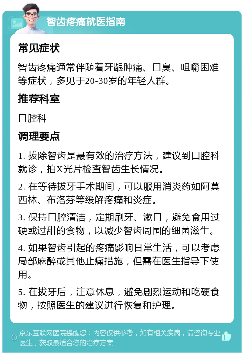 智齿疼痛就医指南 常见症状 智齿疼痛通常伴随着牙龈肿痛、口臭、咀嚼困难等症状，多见于20-30岁的年轻人群。 推荐科室 口腔科 调理要点 1. 拔除智齿是最有效的治疗方法，建议到口腔科就诊，拍X光片检查智齿生长情况。 2. 在等待拔牙手术期间，可以服用消炎药如阿莫西林、布洛芬等缓解疼痛和炎症。 3. 保持口腔清洁，定期刷牙、漱口，避免食用过硬或过甜的食物，以减少智齿周围的细菌滋生。 4. 如果智齿引起的疼痛影响日常生活，可以考虑局部麻醉或其他止痛措施，但需在医生指导下使用。 5. 在拔牙后，注意休息，避免剧烈运动和吃硬食物，按照医生的建议进行恢复和护理。