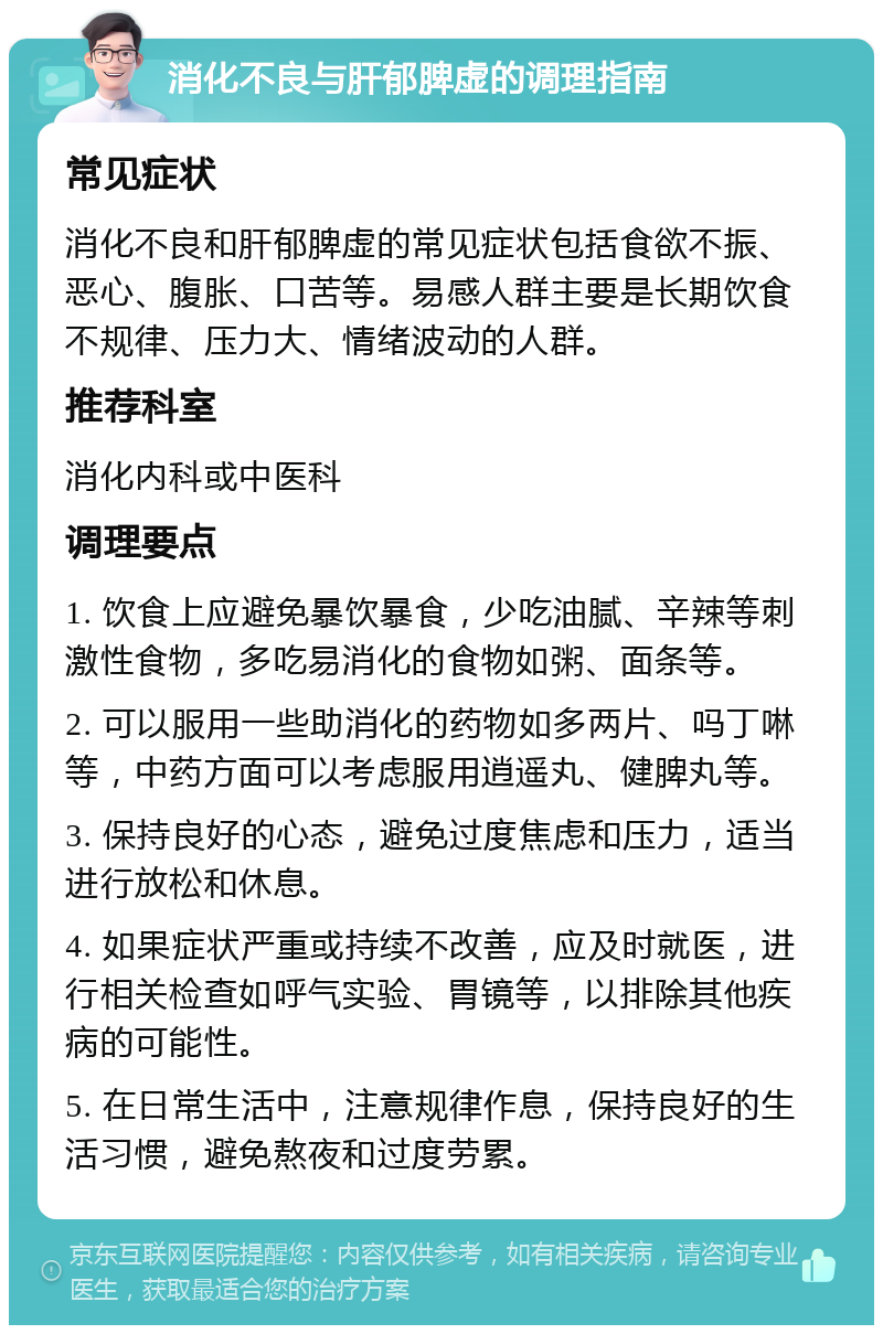 消化不良与肝郁脾虚的调理指南 常见症状 消化不良和肝郁脾虚的常见症状包括食欲不振、恶心、腹胀、口苦等。易感人群主要是长期饮食不规律、压力大、情绪波动的人群。 推荐科室 消化内科或中医科 调理要点 1. 饮食上应避免暴饮暴食，少吃油腻、辛辣等刺激性食物，多吃易消化的食物如粥、面条等。 2. 可以服用一些助消化的药物如多两片、吗丁啉等，中药方面可以考虑服用逍遥丸、健脾丸等。 3. 保持良好的心态，避免过度焦虑和压力，适当进行放松和休息。 4. 如果症状严重或持续不改善，应及时就医，进行相关检查如呼气实验、胃镜等，以排除其他疾病的可能性。 5. 在日常生活中，注意规律作息，保持良好的生活习惯，避免熬夜和过度劳累。