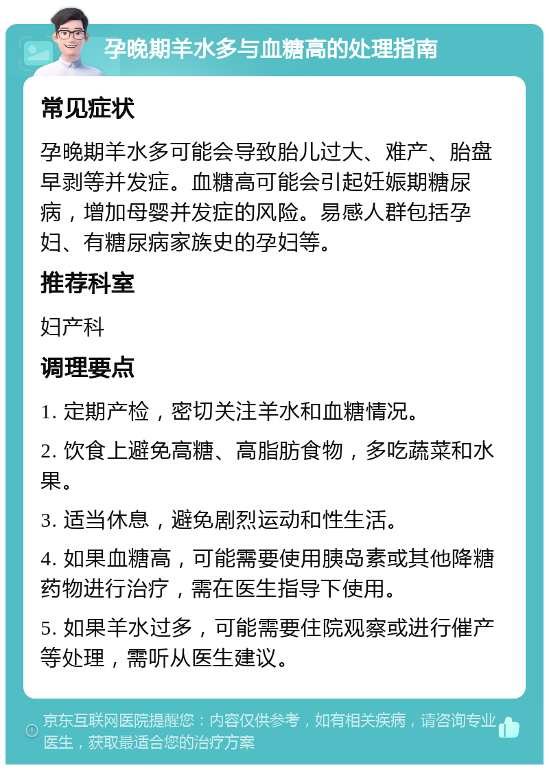 孕晚期羊水多与血糖高的处理指南 常见症状 孕晚期羊水多可能会导致胎儿过大、难产、胎盘早剥等并发症。血糖高可能会引起妊娠期糖尿病，增加母婴并发症的风险。易感人群包括孕妇、有糖尿病家族史的孕妇等。 推荐科室 妇产科 调理要点 1. 定期产检，密切关注羊水和血糖情况。 2. 饮食上避免高糖、高脂肪食物，多吃蔬菜和水果。 3. 适当休息，避免剧烈运动和性生活。 4. 如果血糖高，可能需要使用胰岛素或其他降糖药物进行治疗，需在医生指导下使用。 5. 如果羊水过多，可能需要住院观察或进行催产等处理，需听从医生建议。