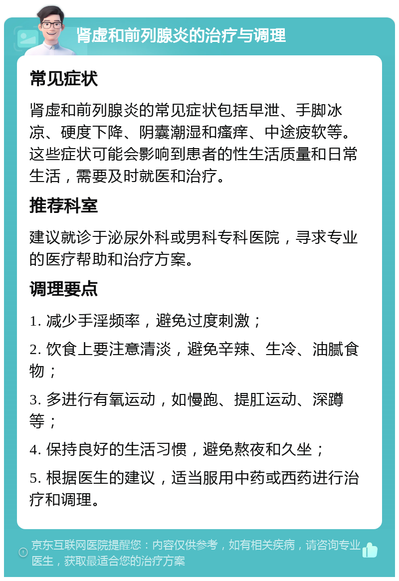 肾虚和前列腺炎的治疗与调理 常见症状 肾虚和前列腺炎的常见症状包括早泄、手脚冰凉、硬度下降、阴囊潮湿和瘙痒、中途疲软等。这些症状可能会影响到患者的性生活质量和日常生活，需要及时就医和治疗。 推荐科室 建议就诊于泌尿外科或男科专科医院，寻求专业的医疗帮助和治疗方案。 调理要点 1. 减少手淫频率，避免过度刺激； 2. 饮食上要注意清淡，避免辛辣、生冷、油腻食物； 3. 多进行有氧运动，如慢跑、提肛运动、深蹲等； 4. 保持良好的生活习惯，避免熬夜和久坐； 5. 根据医生的建议，适当服用中药或西药进行治疗和调理。