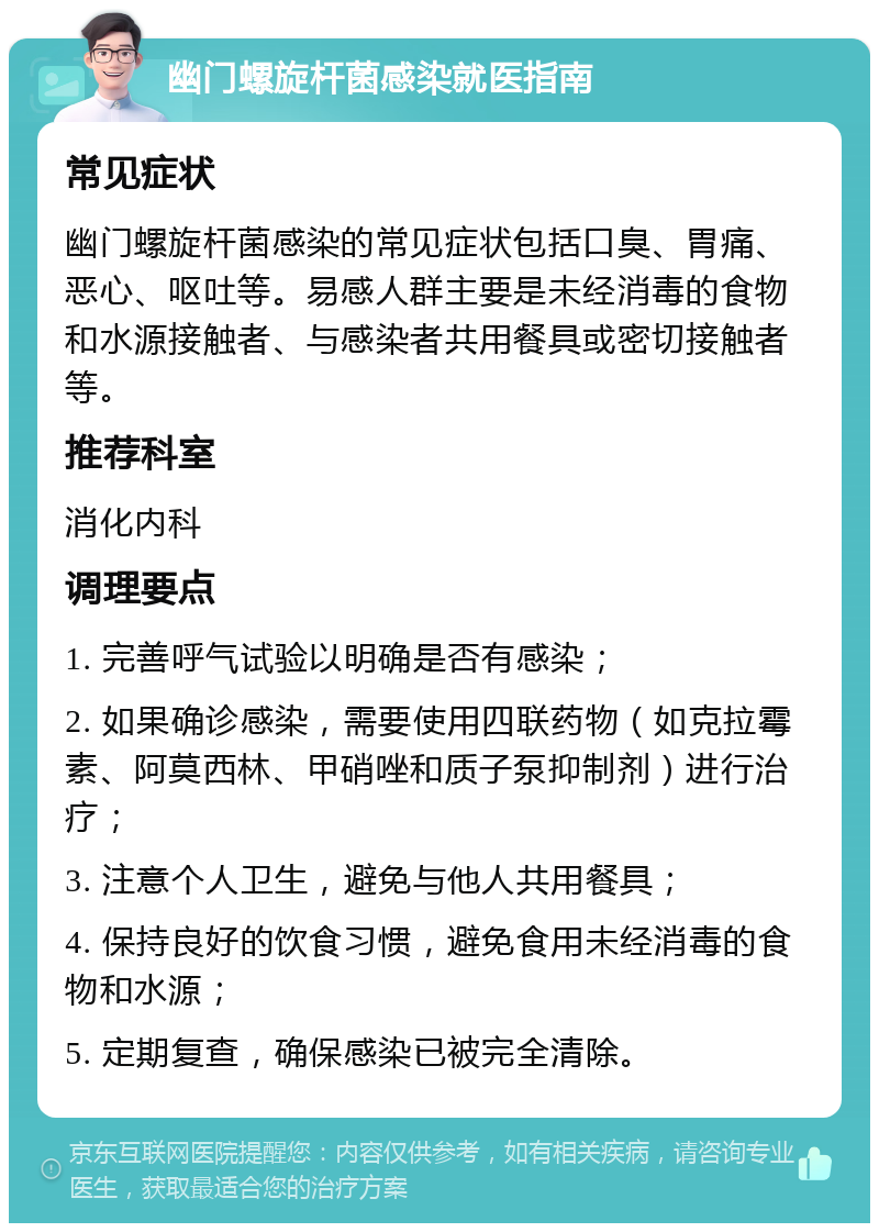 幽门螺旋杆菌感染就医指南 常见症状 幽门螺旋杆菌感染的常见症状包括口臭、胃痛、恶心、呕吐等。易感人群主要是未经消毒的食物和水源接触者、与感染者共用餐具或密切接触者等。 推荐科室 消化内科 调理要点 1. 完善呼气试验以明确是否有感染； 2. 如果确诊感染，需要使用四联药物（如克拉霉素、阿莫西林、甲硝唑和质子泵抑制剂）进行治疗； 3. 注意个人卫生，避免与他人共用餐具； 4. 保持良好的饮食习惯，避免食用未经消毒的食物和水源； 5. 定期复查，确保感染已被完全清除。