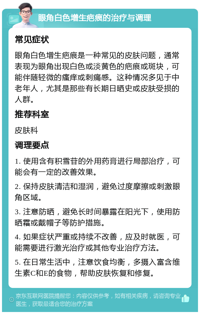 眼角白色增生疤痕的治疗与调理 常见症状 眼角白色增生疤痕是一种常见的皮肤问题，通常表现为眼角出现白色或淡黄色的疤痕或斑块，可能伴随轻微的瘙痒或刺痛感。这种情况多见于中老年人，尤其是那些有长期日晒史或皮肤受损的人群。 推荐科室 皮肤科 调理要点 1. 使用含有积雪苷的外用药膏进行局部治疗，可能会有一定的改善效果。 2. 保持皮肤清洁和湿润，避免过度摩擦或刺激眼角区域。 3. 注意防晒，避免长时间暴露在阳光下，使用防晒霜或戴帽子等防护措施。 4. 如果症状严重或持续不改善，应及时就医，可能需要进行激光治疗或其他专业治疗方法。 5. 在日常生活中，注意饮食均衡，多摄入富含维生素C和E的食物，帮助皮肤恢复和修复。