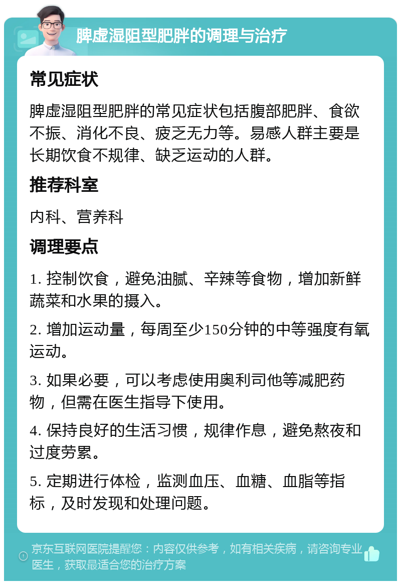 脾虚湿阻型肥胖的调理与治疗 常见症状 脾虚湿阻型肥胖的常见症状包括腹部肥胖、食欲不振、消化不良、疲乏无力等。易感人群主要是长期饮食不规律、缺乏运动的人群。 推荐科室 内科、营养科 调理要点 1. 控制饮食，避免油腻、辛辣等食物，增加新鲜蔬菜和水果的摄入。 2. 增加运动量，每周至少150分钟的中等强度有氧运动。 3. 如果必要，可以考虑使用奥利司他等减肥药物，但需在医生指导下使用。 4. 保持良好的生活习惯，规律作息，避免熬夜和过度劳累。 5. 定期进行体检，监测血压、血糖、血脂等指标，及时发现和处理问题。