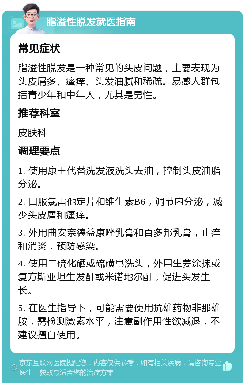 脂溢性脱发就医指南 常见症状 脂溢性脱发是一种常见的头皮问题，主要表现为头皮屑多、瘙痒、头发油腻和稀疏。易感人群包括青少年和中年人，尤其是男性。 推荐科室 皮肤科 调理要点 1. 使用康王代替洗发液洗头去油，控制头皮油脂分泌。 2. 口服氯雷他定片和维生素B6，调节内分泌，减少头皮屑和瘙痒。 3. 外用曲安奈德益康唑乳膏和百多邦乳膏，止痒和消炎，预防感染。 4. 使用二硫化硒或硫磺皂洗头，外用生姜涂抹或复方斯亚坦生发酊或米诺地尔酊，促进头发生长。 5. 在医生指导下，可能需要使用抗雄药物非那雄胺，需检测激素水平，注意副作用性欲减退，不建议擅自使用。