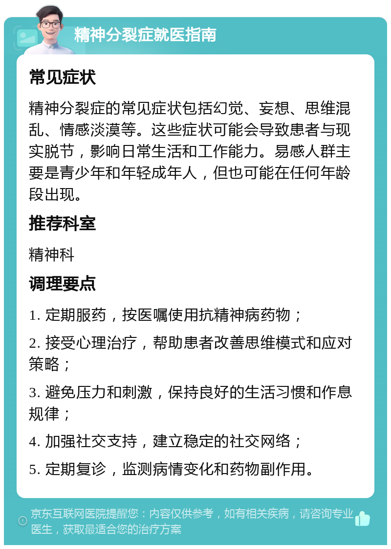 精神分裂症就医指南 常见症状 精神分裂症的常见症状包括幻觉、妄想、思维混乱、情感淡漠等。这些症状可能会导致患者与现实脱节，影响日常生活和工作能力。易感人群主要是青少年和年轻成年人，但也可能在任何年龄段出现。 推荐科室 精神科 调理要点 1. 定期服药，按医嘱使用抗精神病药物； 2. 接受心理治疗，帮助患者改善思维模式和应对策略； 3. 避免压力和刺激，保持良好的生活习惯和作息规律； 4. 加强社交支持，建立稳定的社交网络； 5. 定期复诊，监测病情变化和药物副作用。