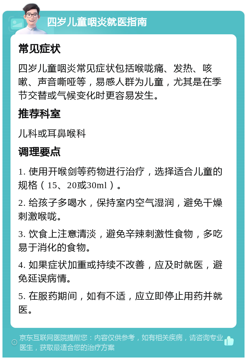 四岁儿童咽炎就医指南 常见症状 四岁儿童咽炎常见症状包括喉咙痛、发热、咳嗽、声音嘶哑等，易感人群为儿童，尤其是在季节交替或气候变化时更容易发生。 推荐科室 儿科或耳鼻喉科 调理要点 1. 使用开喉剑等药物进行治疗，选择适合儿童的规格（15、20或30ml）。 2. 给孩子多喝水，保持室内空气湿润，避免干燥刺激喉咙。 3. 饮食上注意清淡，避免辛辣刺激性食物，多吃易于消化的食物。 4. 如果症状加重或持续不改善，应及时就医，避免延误病情。 5. 在服药期间，如有不适，应立即停止用药并就医。