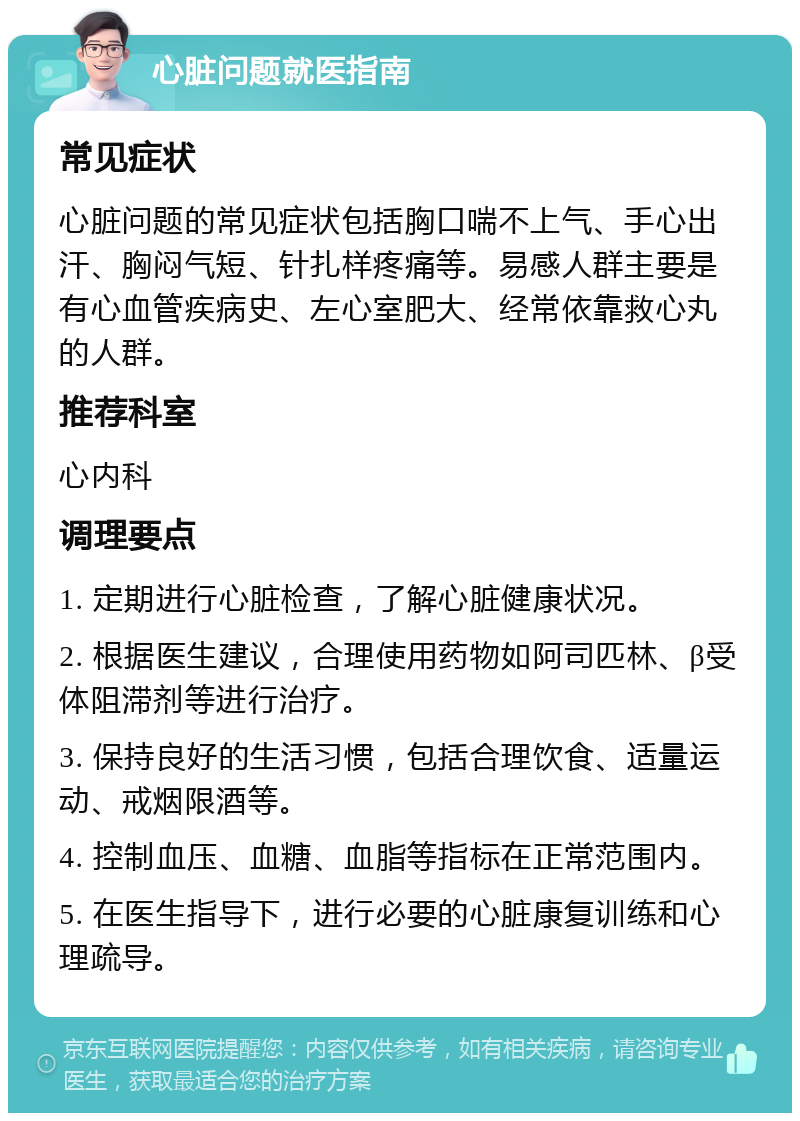 心脏问题就医指南 常见症状 心脏问题的常见症状包括胸口喘不上气、手心出汗、胸闷气短、针扎样疼痛等。易感人群主要是有心血管疾病史、左心室肥大、经常依靠救心丸的人群。 推荐科室 心内科 调理要点 1. 定期进行心脏检查，了解心脏健康状况。 2. 根据医生建议，合理使用药物如阿司匹林、β受体阻滞剂等进行治疗。 3. 保持良好的生活习惯，包括合理饮食、适量运动、戒烟限酒等。 4. 控制血压、血糖、血脂等指标在正常范围内。 5. 在医生指导下，进行必要的心脏康复训练和心理疏导。