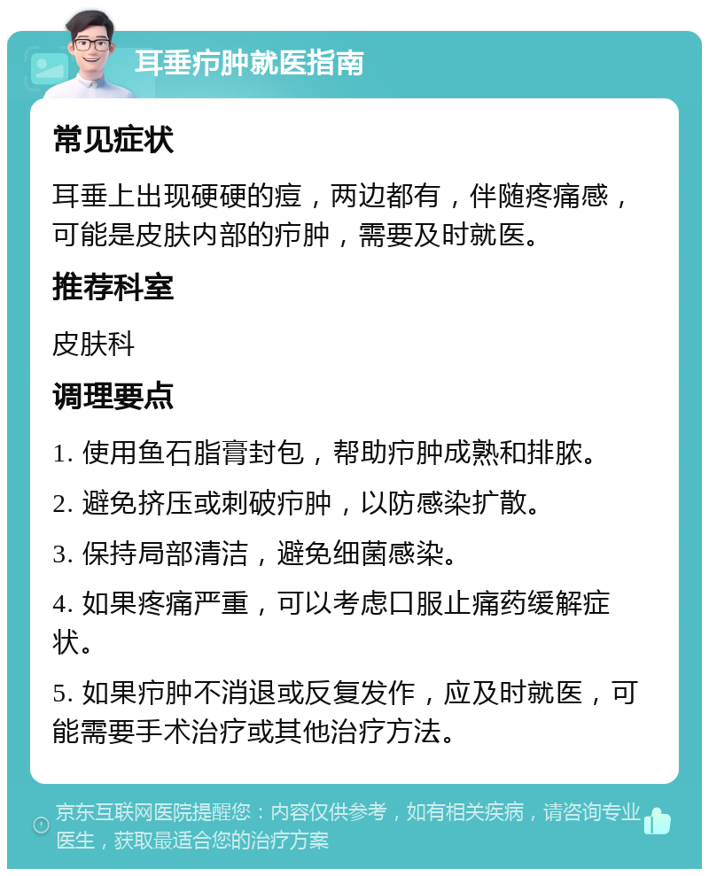 耳垂疖肿就医指南 常见症状 耳垂上出现硬硬的痘，两边都有，伴随疼痛感，可能是皮肤内部的疖肿，需要及时就医。 推荐科室 皮肤科 调理要点 1. 使用鱼石脂膏封包，帮助疖肿成熟和排脓。 2. 避免挤压或刺破疖肿，以防感染扩散。 3. 保持局部清洁，避免细菌感染。 4. 如果疼痛严重，可以考虑口服止痛药缓解症状。 5. 如果疖肿不消退或反复发作，应及时就医，可能需要手术治疗或其他治疗方法。