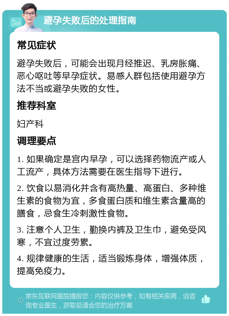 避孕失败后的处理指南 常见症状 避孕失败后，可能会出现月经推迟、乳房胀痛、恶心呕吐等早孕症状。易感人群包括使用避孕方法不当或避孕失败的女性。 推荐科室 妇产科 调理要点 1. 如果确定是宫内早孕，可以选择药物流产或人工流产，具体方法需要在医生指导下进行。 2. 饮食以易消化并含有高热量、高蛋白、多种维生素的食物为宜，多食蛋白质和维生素含量高的膳食，忌食生冷刺激性食物。 3. 注意个人卫生，勤换内裤及卫生巾，避免受风寒，不宜过度劳累。 4. 规律健康的生活，适当锻炼身体，增强体质，提高免疫力。