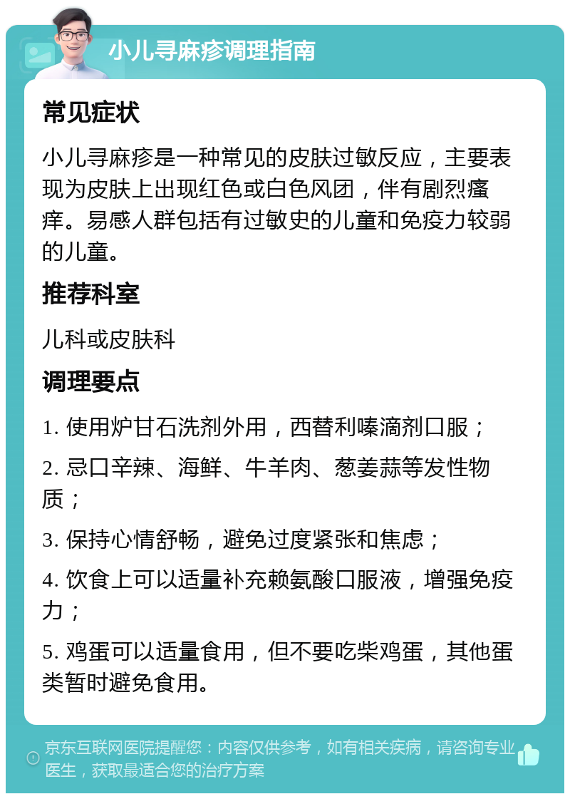 小儿寻麻疹调理指南 常见症状 小儿寻麻疹是一种常见的皮肤过敏反应，主要表现为皮肤上出现红色或白色风团，伴有剧烈瘙痒。易感人群包括有过敏史的儿童和免疫力较弱的儿童。 推荐科室 儿科或皮肤科 调理要点 1. 使用炉甘石洗剂外用，西替利嗪滴剂口服； 2. 忌口辛辣、海鲜、牛羊肉、葱姜蒜等发性物质； 3. 保持心情舒畅，避免过度紧张和焦虑； 4. 饮食上可以适量补充赖氨酸口服液，增强免疫力； 5. 鸡蛋可以适量食用，但不要吃柴鸡蛋，其他蛋类暂时避免食用。