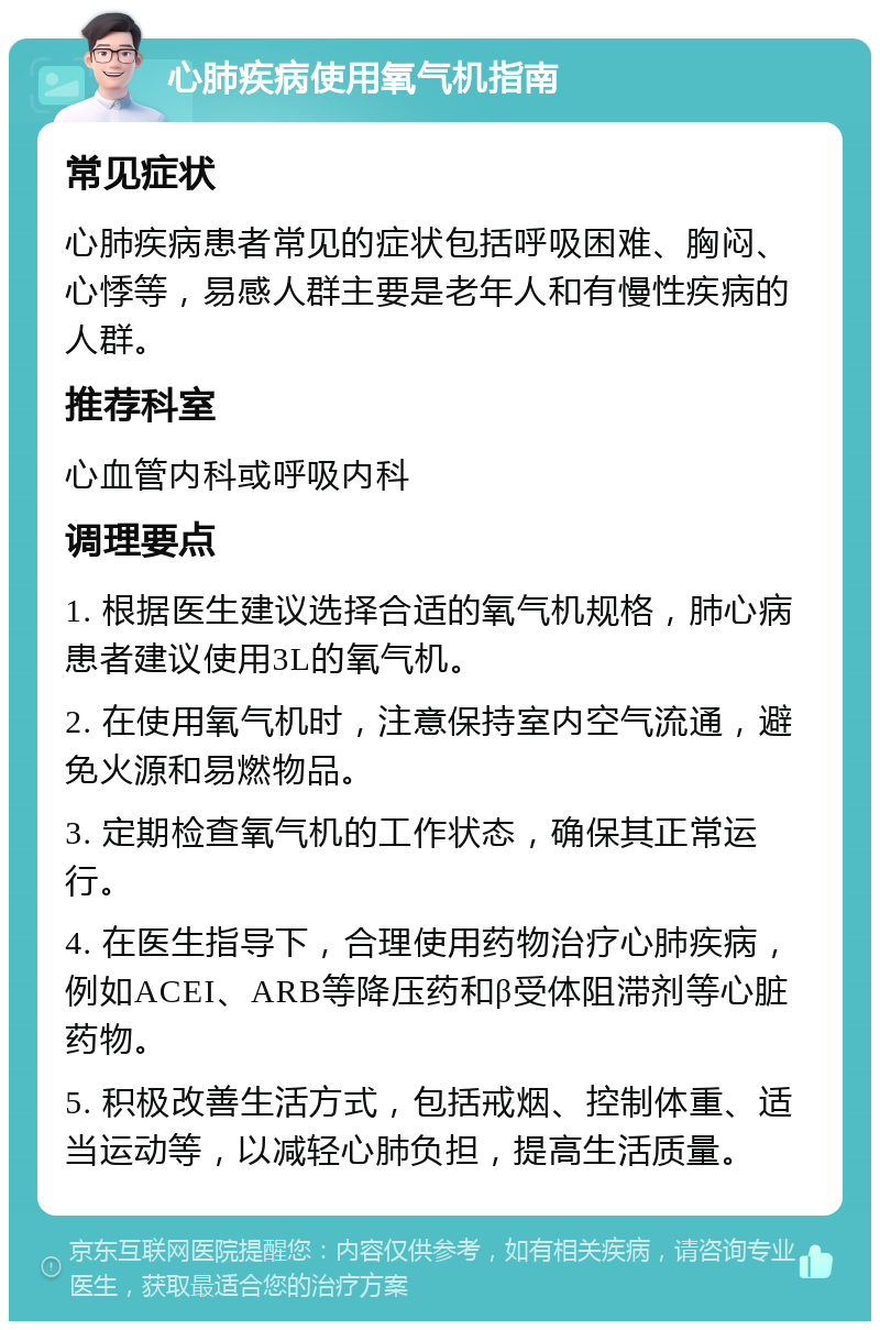 心肺疾病使用氧气机指南 常见症状 心肺疾病患者常见的症状包括呼吸困难、胸闷、心悸等，易感人群主要是老年人和有慢性疾病的人群。 推荐科室 心血管内科或呼吸内科 调理要点 1. 根据医生建议选择合适的氧气机规格，肺心病患者建议使用3L的氧气机。 2. 在使用氧气机时，注意保持室内空气流通，避免火源和易燃物品。 3. 定期检查氧气机的工作状态，确保其正常运行。 4. 在医生指导下，合理使用药物治疗心肺疾病，例如ACEI、ARB等降压药和β受体阻滞剂等心脏药物。 5. 积极改善生活方式，包括戒烟、控制体重、适当运动等，以减轻心肺负担，提高生活质量。