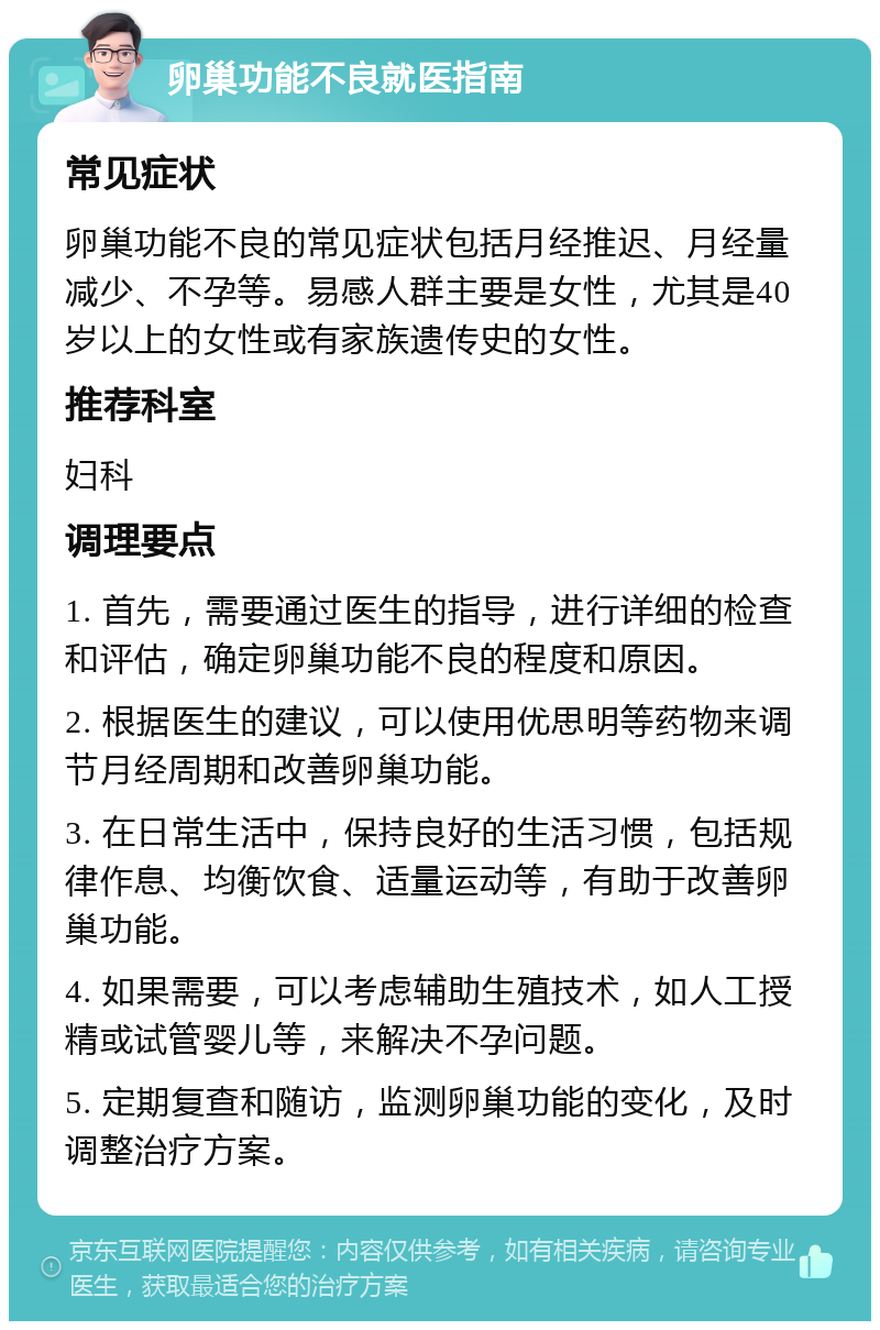 卵巢功能不良就医指南 常见症状 卵巢功能不良的常见症状包括月经推迟、月经量减少、不孕等。易感人群主要是女性，尤其是40岁以上的女性或有家族遗传史的女性。 推荐科室 妇科 调理要点 1. 首先，需要通过医生的指导，进行详细的检查和评估，确定卵巢功能不良的程度和原因。 2. 根据医生的建议，可以使用优思明等药物来调节月经周期和改善卵巢功能。 3. 在日常生活中，保持良好的生活习惯，包括规律作息、均衡饮食、适量运动等，有助于改善卵巢功能。 4. 如果需要，可以考虑辅助生殖技术，如人工授精或试管婴儿等，来解决不孕问题。 5. 定期复查和随访，监测卵巢功能的变化，及时调整治疗方案。