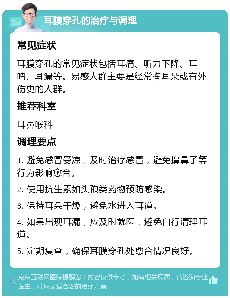 耳膜穿孔的治疗与调理 常见症状 耳膜穿孔的常见症状包括耳痛、听力下降、耳鸣、耳漏等。易感人群主要是经常掏耳朵或有外伤史的人群。 推荐科室 耳鼻喉科 调理要点 1. 避免感冒受凉，及时治疗感冒，避免擤鼻子等行为影响愈合。 2. 使用抗生素如头孢类药物预防感染。 3. 保持耳朵干燥，避免水进入耳道。 4. 如果出现耳漏，应及时就医，避免自行清理耳道。 5. 定期复查，确保耳膜穿孔处愈合情况良好。