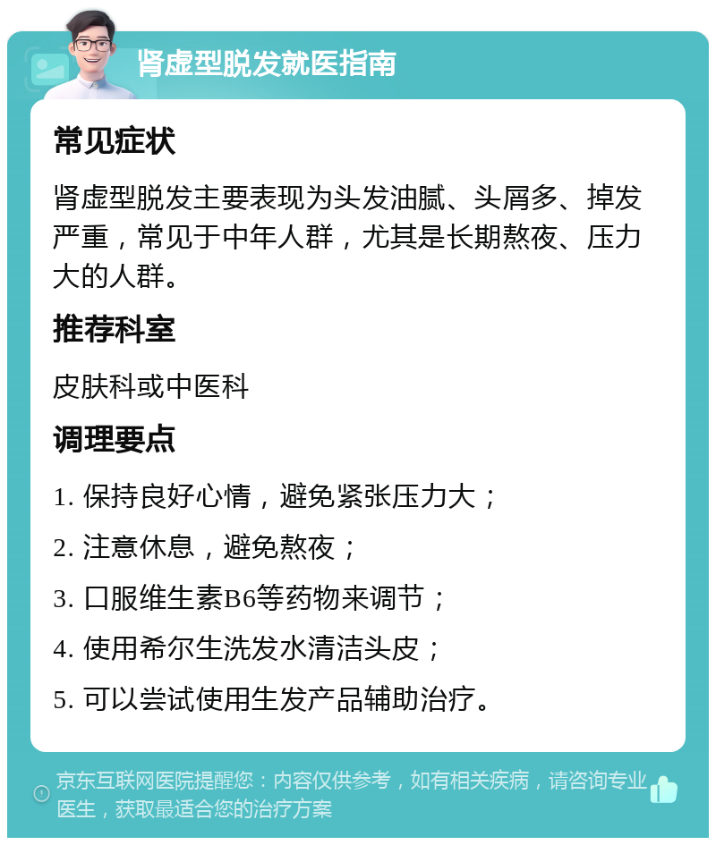 肾虚型脱发就医指南 常见症状 肾虚型脱发主要表现为头发油腻、头屑多、掉发严重，常见于中年人群，尤其是长期熬夜、压力大的人群。 推荐科室 皮肤科或中医科 调理要点 1. 保持良好心情，避免紧张压力大； 2. 注意休息，避免熬夜； 3. 口服维生素B6等药物来调节； 4. 使用希尔生洗发水清洁头皮； 5. 可以尝试使用生发产品辅助治疗。